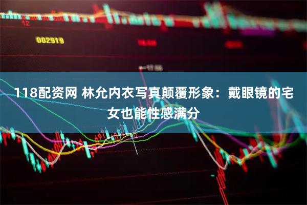 118配资网 林允内衣写真颠覆形象：戴眼镜的宅女也能性感满分