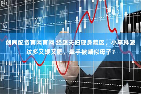 创同配资官网官网 经超夫妇现身藏区，小李琳皱纹多又矮又肥，牵手被嘲似母子？
