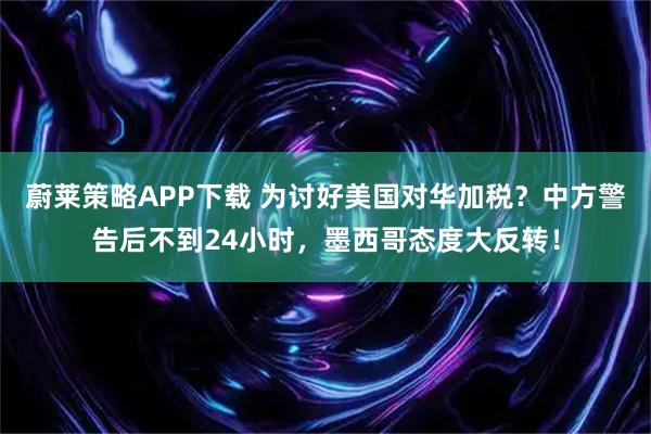 蔚莱策略APP下载 为讨好美国对华加税？中方警告后不到24小时，墨西哥态度大反转！