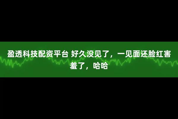 盈透科技配资平台 好久没见了，一见面还脸红害羞了，哈哈