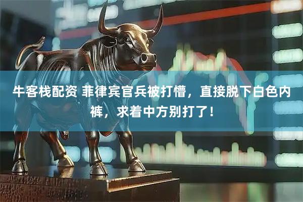 牛客栈配资 菲律宾官兵被打懵，直接脱下白色内裤，求着中方别打了！