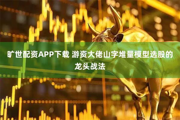 旷世配资APP下载 游资大佬山字堆量模型选股的龙头战法