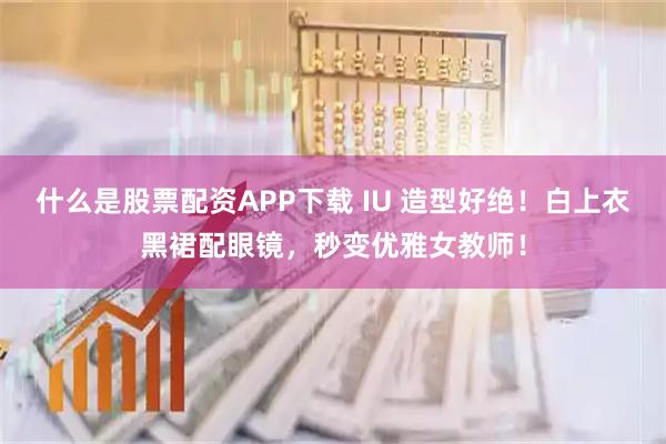 什么是股票配资APP下载 IU 造型好绝！白上衣黑裙配眼镜，秒变优雅女教师！