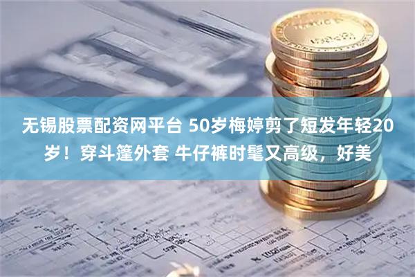 无锡股票配资网平台 50岁梅婷剪了短发年轻20岁！穿斗篷外套 牛仔裤时髦又高级，好美