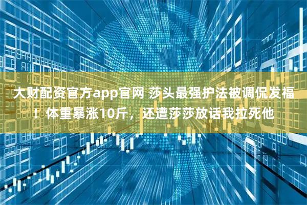 大财配资官方app官网 莎头最强护法被调侃发福！体重暴涨10斤，还遭莎莎放话我拉死他