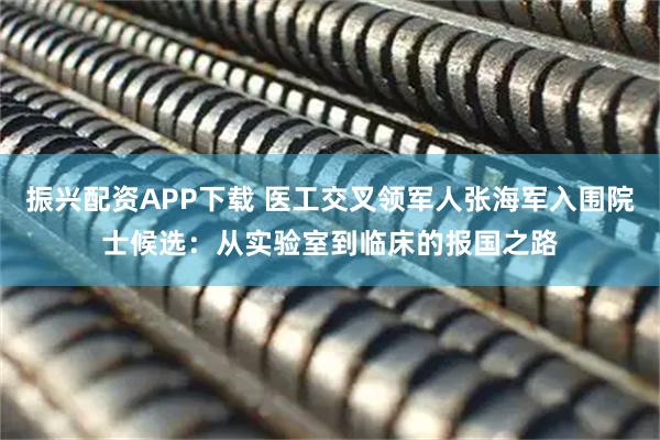 振兴配资APP下载 医工交叉领军人张海军入围院士候选：从实验室到临床的报国之路