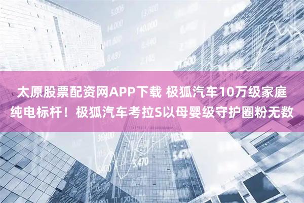 太原股票配资网APP下载 极狐汽车10万级家庭纯电标杆！极狐汽车考拉S以母婴级守护圈粉无数