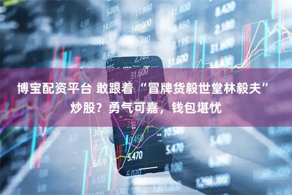 博宝配资平台 敢跟着 “冒牌货毅世堂林毅夫” 炒股？勇气可嘉，钱包堪忧
