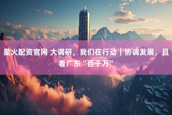 星火配资官网 大调研，我们在行动｜协调发展，且看广东“百千万”