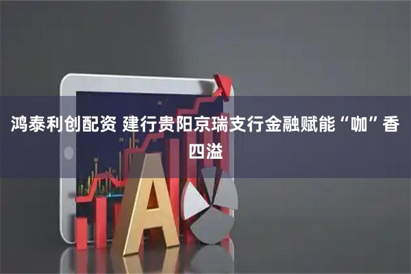 鸿泰利创配资 建行贵阳京瑞支行金融赋能“咖”香四溢