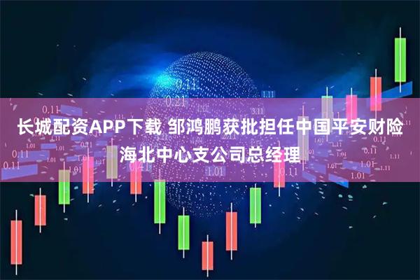 长城配资APP下载 邹鸿鹏获批担任中国平安财险海北中心支公司总经理