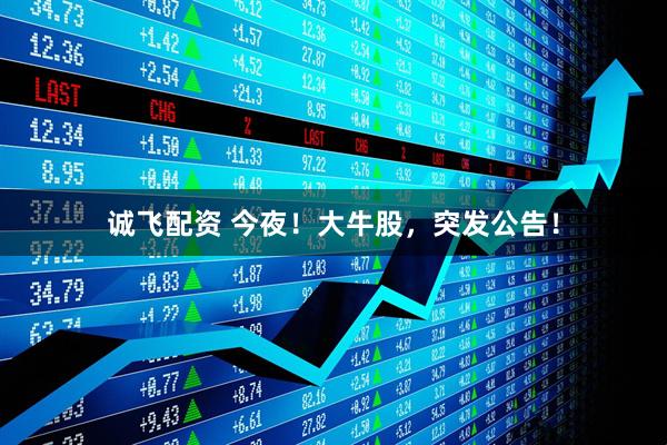 诚飞配资 今夜！大牛股，突发公告！