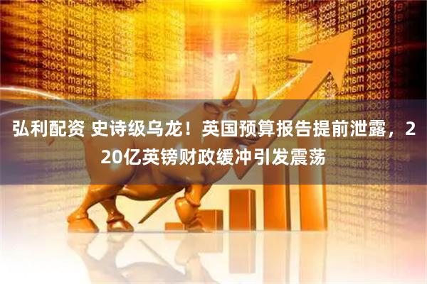 弘利配资 史诗级乌龙！英国预算报告提前泄露，220亿英镑财政缓冲引发震荡