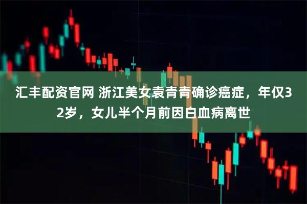 汇丰配资官网 浙江美女袁青青确诊癌症，年仅32岁，女儿半个月前因白血病离世