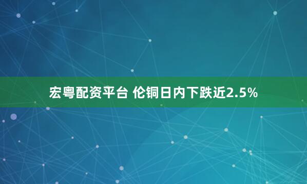 宏粤配资平台 伦铜日内下跌近2.5%