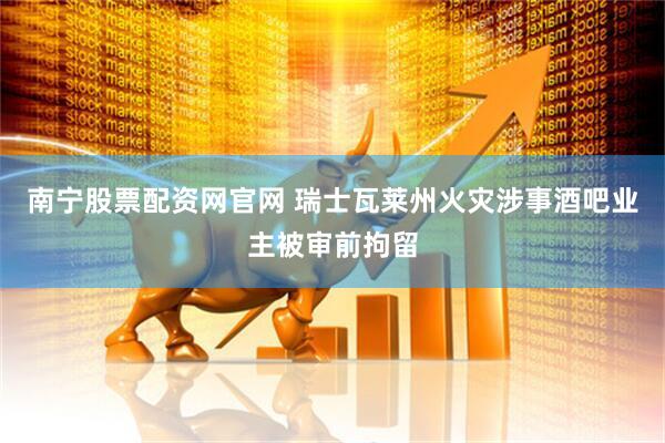 南宁股票配资网官网 瑞士瓦莱州火灾涉事酒吧业主被审前拘留