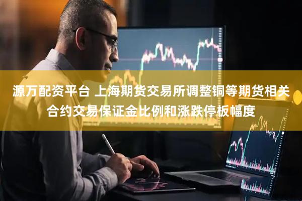 源万配资平台 上海期货交易所调整铜等期货相关合约交易保证金比例和涨跌停板幅度