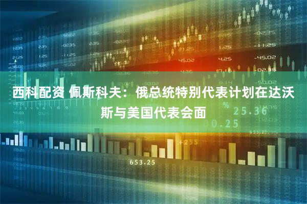 西科配资 佩斯科夫：俄总统特别代表计划在达沃斯与美国代表会面