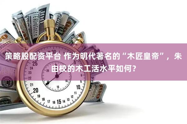 策略股配资平台 作为明代著名的“木匠皇帝”，朱由校的木工活水平如何？