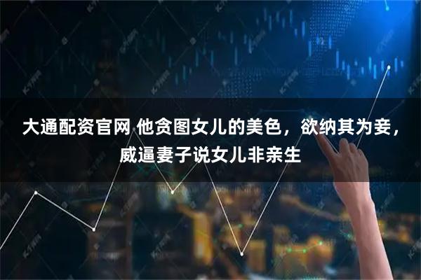 大通配资官网 他贪图女儿的美色，欲纳其为妾，威逼妻子说女儿非亲生