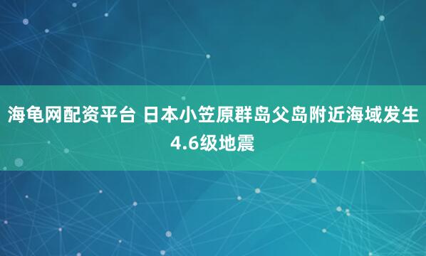 海龟网配资平台 日本小笠原群岛父岛附近海域发生4.6级地震