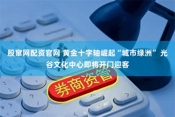 股窜网配资官网 黄金十字轴崛起“城市绿洲” 光谷文化中心即将开门迎客