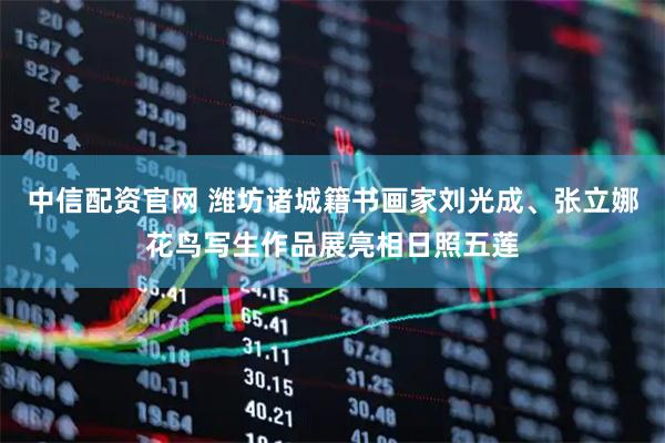 中信配资官网 潍坊诸城籍书画家刘光成、张立娜花鸟写生作品展亮相日照五莲